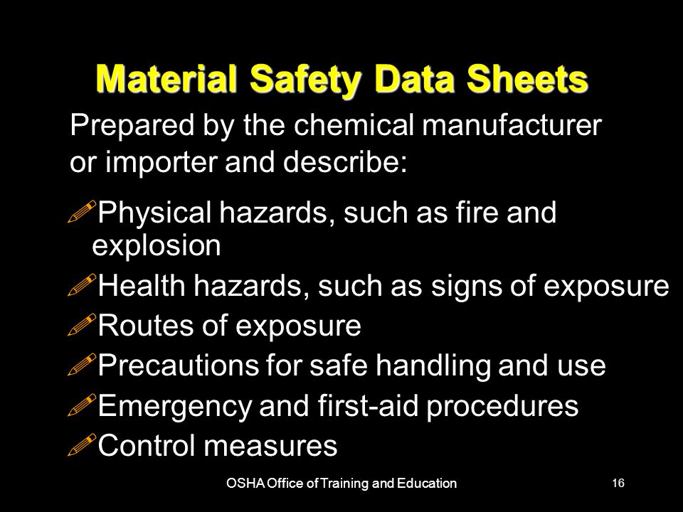 OSHA Office of Training and Education 16 Material Safety Data Sheets !Physical hazards, such as fire and explosion !Health hazards, such as signs of exposure !Routes of exposure !Precautions for safe handling and use !Emergency and first-aid procedures !Control measures Prepared by the chemical manufacturer or importer and describe: