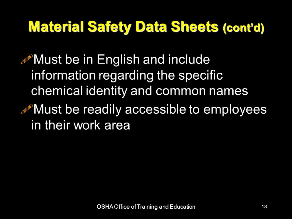 OSHA Office of Training and Education 18 Material Safety Data Sheets (cont’d) !Must be in English and include information regarding the specific chemical identity and common names !Must be readily accessible to employees in their work area