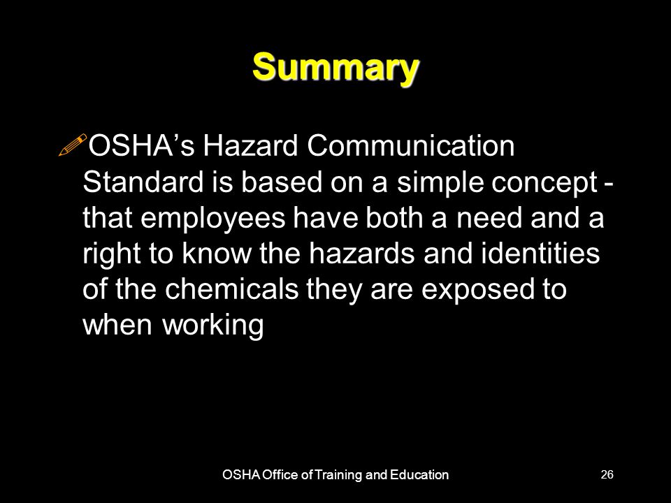 OSHA Office of Training and Education 26 Summary !OSHA’s Hazard Communication Standard is based on a simple concept - that employees have both a need and a right to know the hazards and identities of the chemicals they are exposed to when working