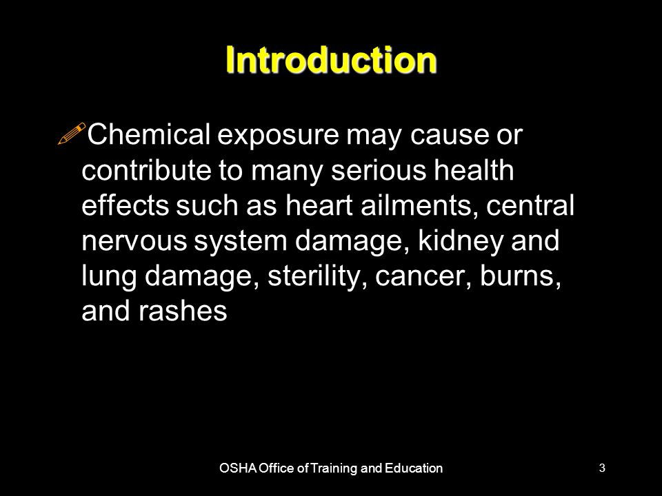 OSHA Office of Training and Education 3 Introduction !Chemical exposure may cause or contribute to many serious health effects such as heart ailments, central nervous system damage, kidney and lung damage, sterility, cancer, burns, and rashes