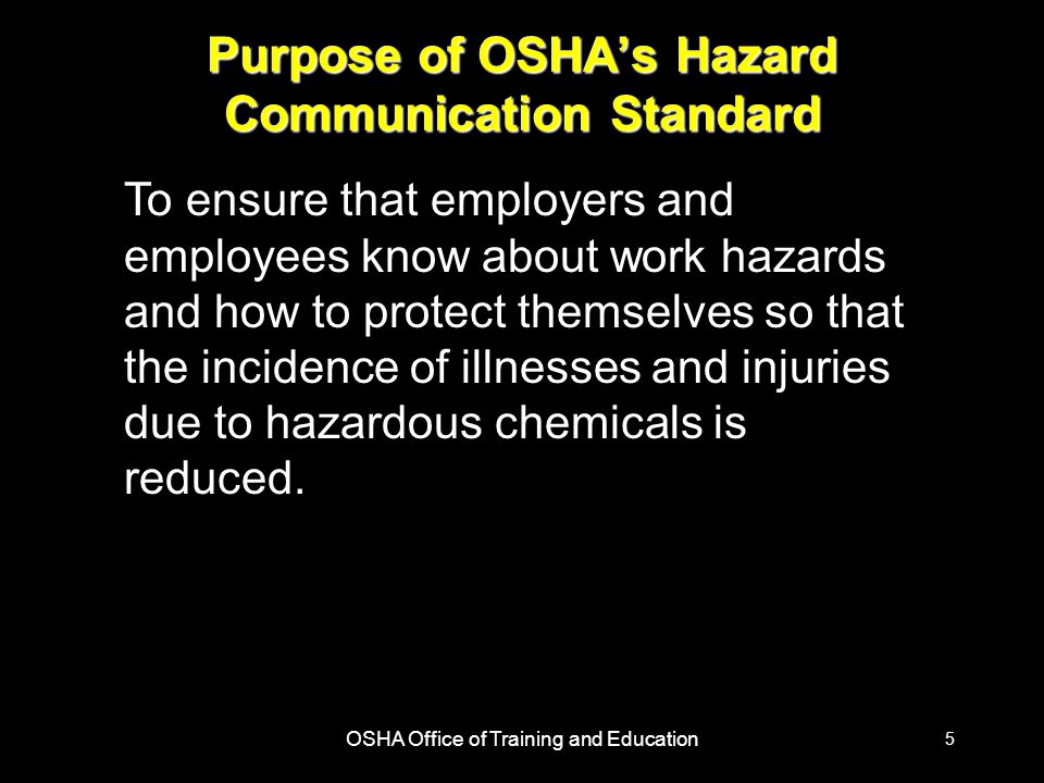 OSHA Office of Training and Education 5 Purpose of OSHA’s Hazard Communication Standard To ensure that employers and employees know about work hazards and how to protect themselves so that the incidence of illnesses and injuries due to hazardous chemicals is reduced.