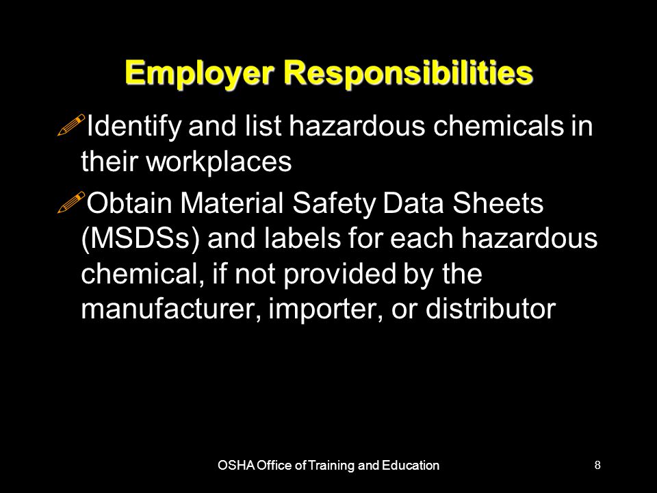 OSHA Office of Training and Education 8 Employer Responsibilities !Identify and list hazardous chemicals in their workplaces !Obtain Material Safety Data Sheets (MSDSs) and labels for each hazardous chemical, if not provided by the manufacturer, importer, or distributor