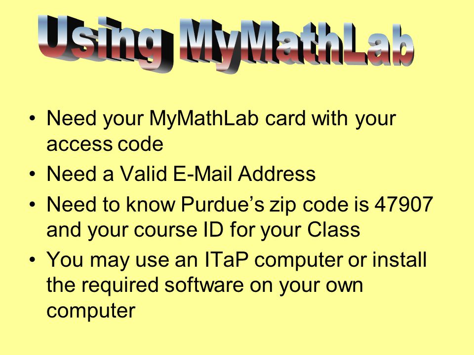 Need your MyMathLab card with your access code Need a Valid  Address Need to know Purdue’s zip code is and your course ID for your Class You may use an ITaP computer or install the required software on your own computer