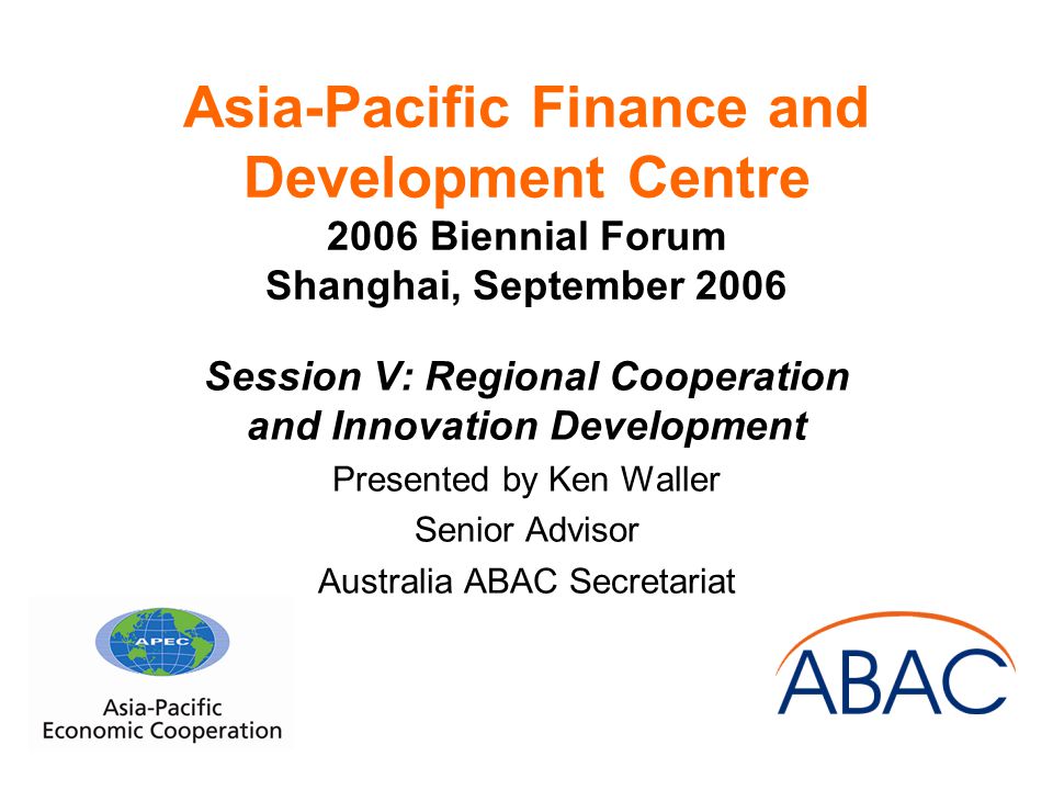 Asia-Pacific Finance and Development Centre 2006 Biennial Forum Shanghai, September 2006 Session V: Regional Cooperation and Innovation Development Presented by Ken Waller Senior Advisor Australia ABAC Secretariat
