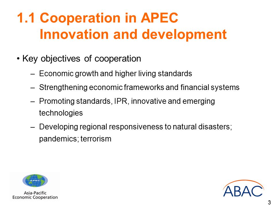 1.1 Cooperation in APEC Innovation and development Key objectives of cooperation –Economic growth and higher living standards –Strengthening economic frameworks and financial systems –Promoting standards, IPR, innovative and emerging technologies –Developing regional responsiveness to natural disasters; pandemics; terrorism 3