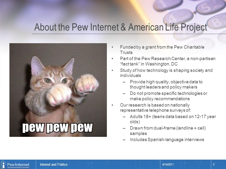 Title of presentation About the Pew Internet & American Life Project Funded by a grant from the Pew Charitable Trusts Part of the Pew Research Center, a non-partisan fact tank in Washington, DC Study of how technology is shaping society and individuals –Provide high quality, objective data to thought leaders and policy makers –Do not promote specific technologies or make policy recommendations Our research is based on nationally representative telephone surveys of: –Adults 18+ (teens data based on year olds) –Drawn from dual-frame (landline + cell) samples –Includes Spanish-language interviews 4/14/20112 Internet and Politics