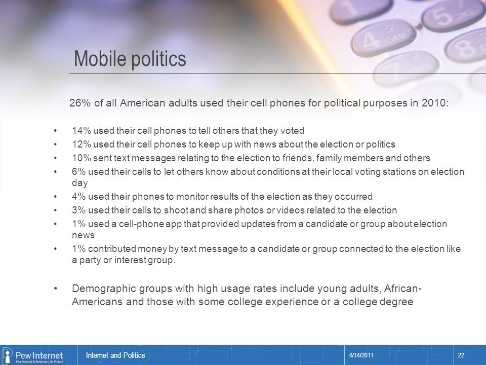 Title of presentation Mobile politics 4/14/ Internet and Politics 26% of all American adults used their cell phones for political purposes in 2010: 14% used their cell phones to tell others that they voted 12% used their cell phones to keep up with news about the election or politics 10% sent text messages relating to the election to friends, family members and others 6% used their cells to let others know about conditions at their local voting stations on election day 4% used their phones to monitor results of the election as they occurred 3% used their cells to shoot and share photos or videos related to the election 1% used a cell-phone app that provided updates from a candidate or group about election news 1% contributed money by text message to a candidate or group connected to the election like a party or interest group.