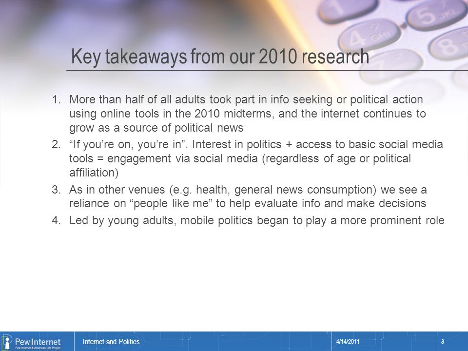 Title of presentation Key takeaways from our 2010 research 4/14/20113 Internet and Politics 1.More than half of all adults took part in info seeking or political action using online tools in the 2010 midterms, and the internet continues to grow as a source of political news 2. If you’re on, you’re in .