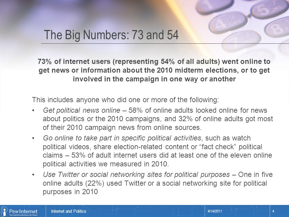 Title of presentation The Big Numbers: 73 and 54 4/14/20114 Internet and Politics 73% of internet users (representing 54% of all adults) went online to get news or information about the 2010 midterm elections, or to get involved in the campaign in one way or another This includes anyone who did one or more of the following: Get political news online – 58% of online adults looked online for news about politics or the 2010 campaigns, and 32% of online adults got most of their 2010 campaign news from online sources.