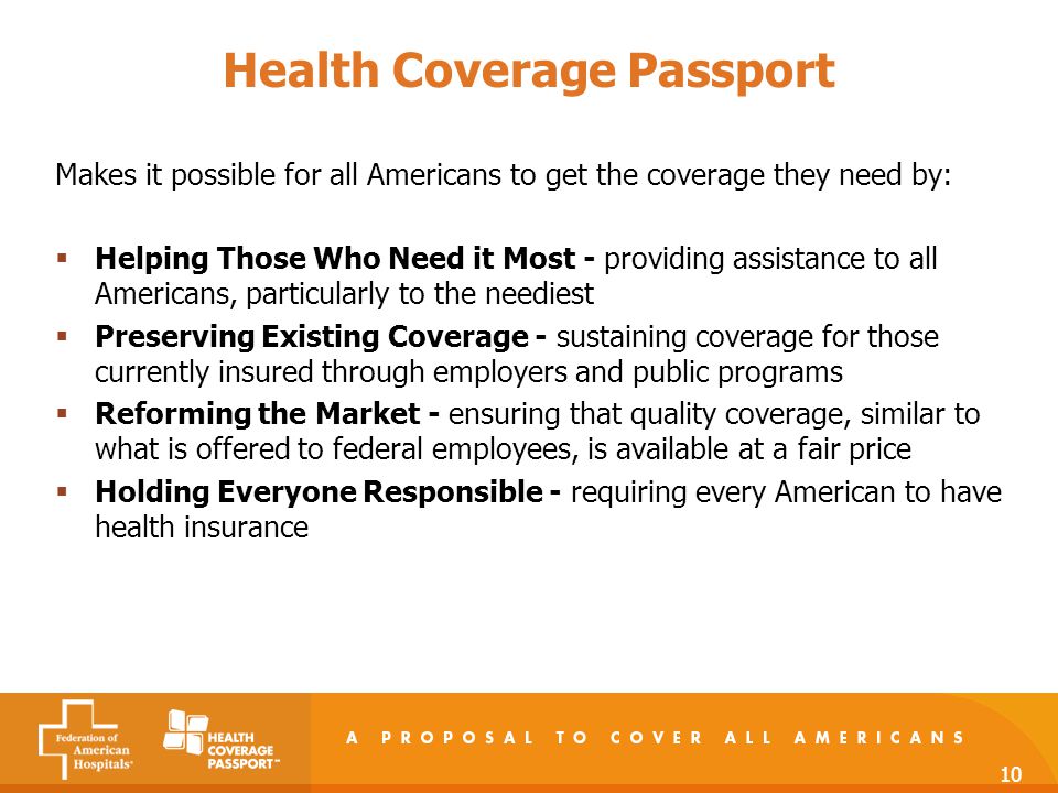 10 Health Coverage Passport Makes it possible for all Americans to get the coverage they need by:  Helping Those Who Need it Most - providing assistance to all Americans, particularly to the neediest  Preserving Existing Coverage - sustaining coverage for those currently insured through employers and public programs  Reforming the Market - ensuring that quality coverage, similar to what is offered to federal employees, is available at a fair price  Holding Everyone Responsible - requiring every American to have health insurance