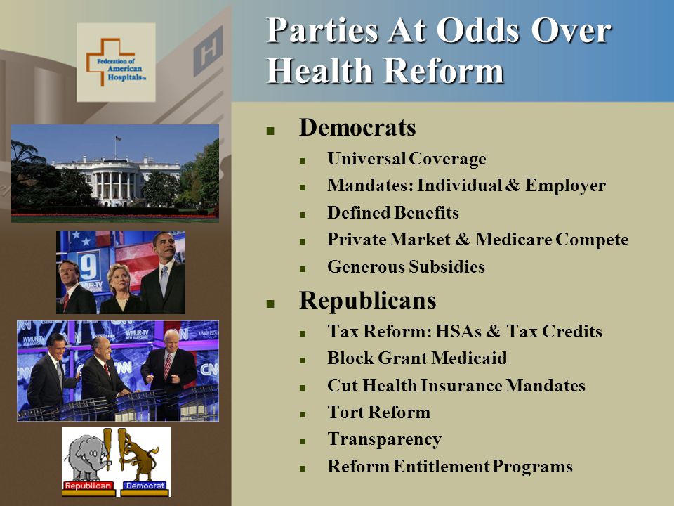 Parties At Odds Over Health Reform Democrats Universal Coverage Mandates: Individual & Employer Defined Benefits Private Market & Medicare Compete Generous Subsidies Republicans Tax Reform: HSAs & Tax Credits Block Grant Medicaid Cut Health Insurance Mandates Tort Reform Transparency Reform Entitlement Programs