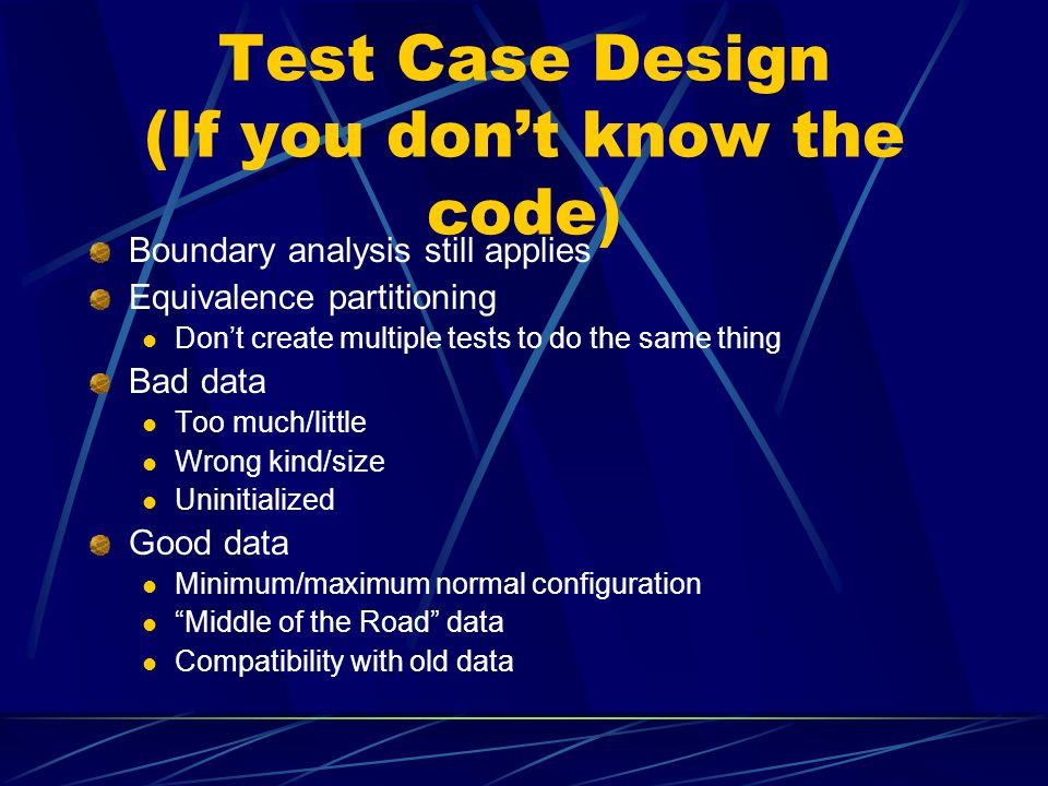 Test Case Design (If you don’t know the code) Boundary analysis still applies Equivalence partitioning Don’t create multiple tests to do the same thing Bad data Too much/little Wrong kind/size Uninitialized Good data Minimum/maximum normal configuration Middle of the Road data Compatibility with old data