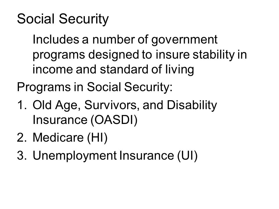 Social Security Includes a number of government programs designed to insure stability in income and standard of living Programs in Social Security: 1.Old Age, Survivors, and Disability Insurance (OASDI) 2.Medicare (HI) 3.Unemployment Insurance (UI)