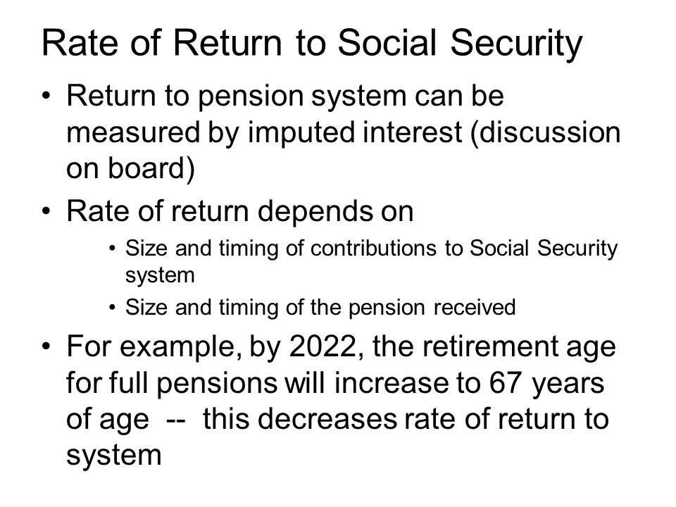 Rate of Return to Social Security Return to pension system can be measured by imputed interest (discussion on board) Rate of return depends on Size and timing of contributions to Social Security system Size and timing of the pension received For example, by 2022, the retirement age for full pensions will increase to 67 years of age -- this decreases rate of return to system