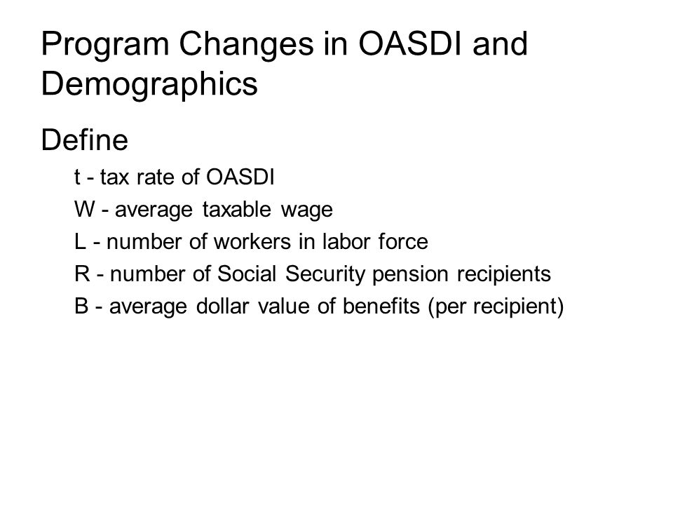 Program Changes in OASDI and Demographics Define t - tax rate of OASDI W - average taxable wage L - number of workers in labor force R - number of Social Security pension recipients B - average dollar value of benefits (per recipient)