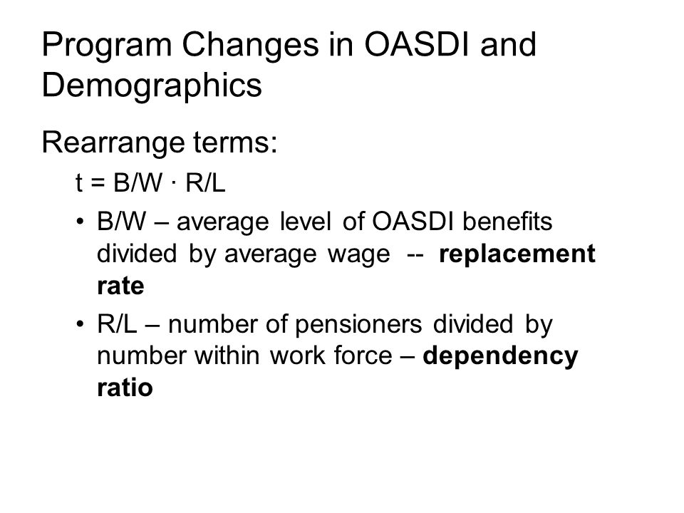 Program Changes in OASDI and Demographics Rearrange terms: t = B/W ∙ R/L B/W – average level of OASDI benefits divided by average wage -- replacement rate R/L – number of pensioners divided by number within work force – dependency ratio