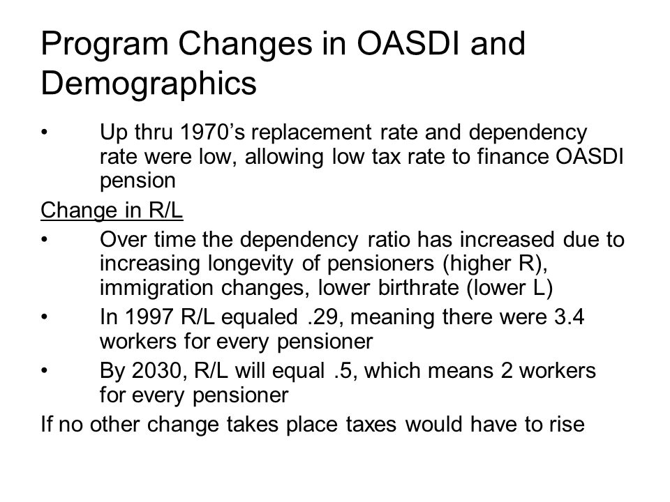Program Changes in OASDI and Demographics Up thru 1970’s replacement rate and dependency rate were low, allowing low tax rate to finance OASDI pension Change in R/L Over time the dependency ratio has increased due to increasing longevity of pensioners (higher R), immigration changes, lower birthrate (lower L) In 1997 R/L equaled.29, meaning there were 3.4 workers for every pensioner By 2030, R/L will equal.5, which means 2 workers for every pensioner If no other change takes place taxes would have to rise