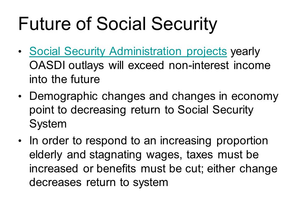 Future of Social Security Social Security Administration projects yearly OASDI outlays will exceed non-interest income into the future Social Security Administration projects Demographic changes and changes in economy point to decreasing return to Social Security System In order to respond to an increasing proportion elderly and stagnating wages, taxes must be increased or benefits must be cut; either change decreases return to system