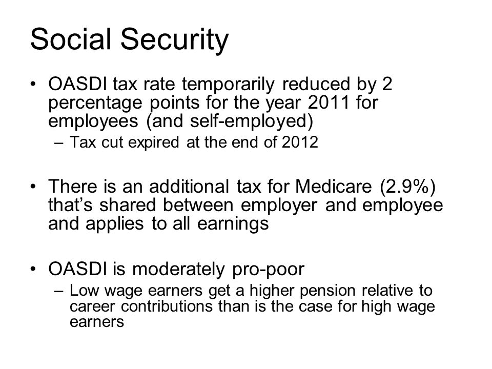 Social Security OASDI tax rate temporarily reduced by 2 percentage points for the year 2011 for employees (and self-employed) –Tax cut expired at the end of 2012 There is an additional tax for Medicare (2.9%) that’s shared between employer and employee and applies to all earnings OASDI is moderately pro-poor –Low wage earners get a higher pension relative to career contributions than is the case for high wage earners