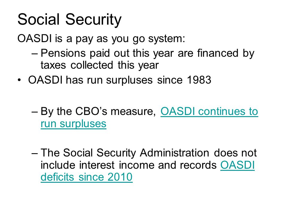 Social Security OASDI is a pay as you go system: –Pensions paid out this year are financed by taxes collected this year OASDI has run surpluses since 1983 –By the CBO’s measure, OASDI continues to run surplusesOASDI continues to run surpluses –The Social Security Administration does not include interest income and records OASDI deficits since 2010OASDI deficits since 2010