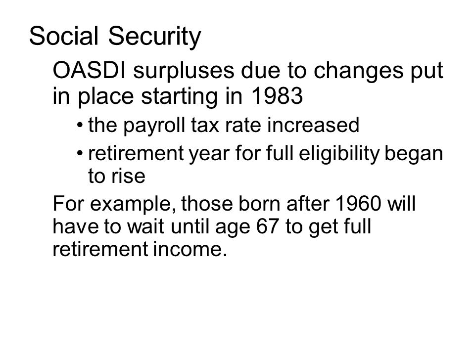 OASDI surpluses due to changes put in place starting in 1983 the payroll tax rate increased retirement year for full eligibility began to rise For example, those born after 1960 will have to wait until age 67 to get full retirement income.