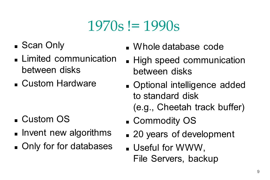 9 1970s != 1990s n Scan Only n Limited communication between disks n Custom Hardware n Custom OS n Invent new algorithms n Only for for databases n Whole database code n High speed communication between disks n Optional intelligence added to standard disk (e.g., Cheetah track buffer) n Commodity OS n 20 years of development n Useful for WWW, File Servers, backup