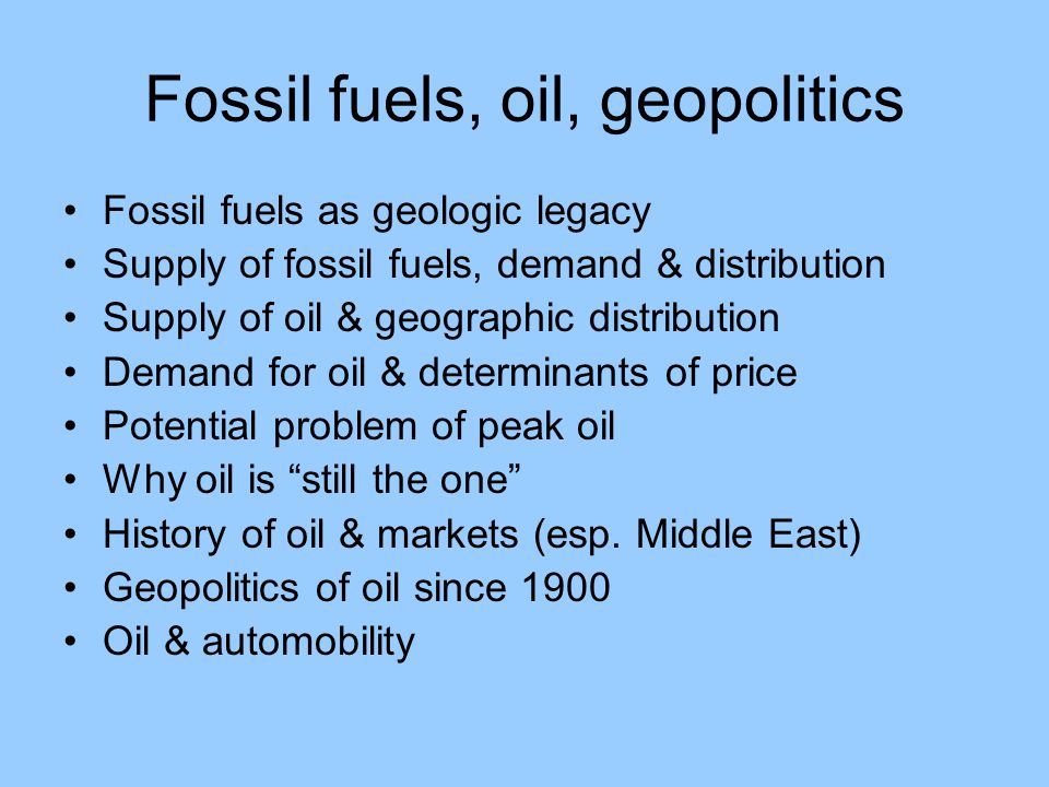 Fossil fuels, oil, geopolitics Fossil fuels as geologic legacy Supply of fossil fuels, demand & distribution Supply of oil & geographic distribution Demand for oil & determinants of price Potential problem of peak oil Why oil is still the one History of oil & markets (esp.