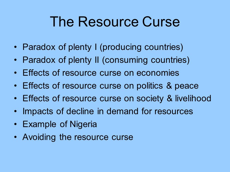 The Resource Curse Paradox of plenty I (producing countries) Paradox of plenty II (consuming countries) Effects of resource curse on economies Effects of resource curse on politics & peace Effects of resource curse on society & livelihood Impacts of decline in demand for resources Example of Nigeria Avoiding the resource curse