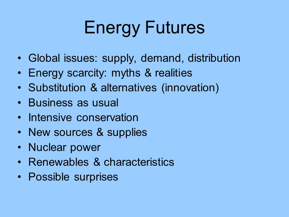 Energy Futures Global issues: supply, demand, distribution Energy scarcity: myths & realities Substitution & alternatives (innovation) Business as usual Intensive conservation New sources & supplies Nuclear power Renewables & characteristics Possible surprises