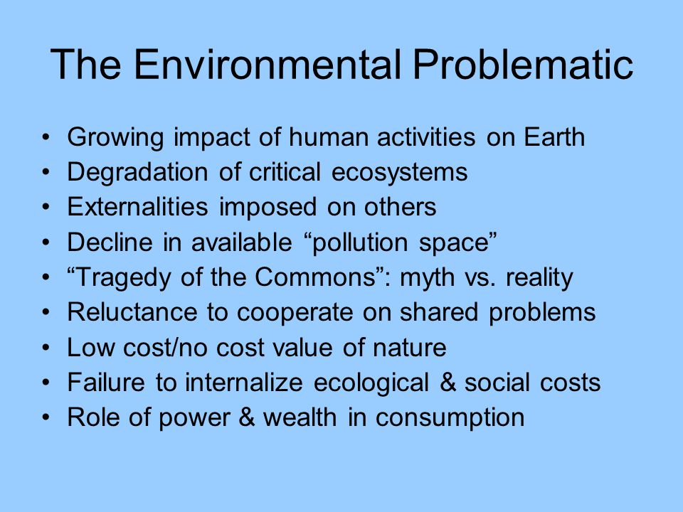 The Environmental Problematic Growing impact of human activities on Earth Degradation of critical ecosystems Externalities imposed on others Decline in available pollution space Tragedy of the Commons : myth vs.