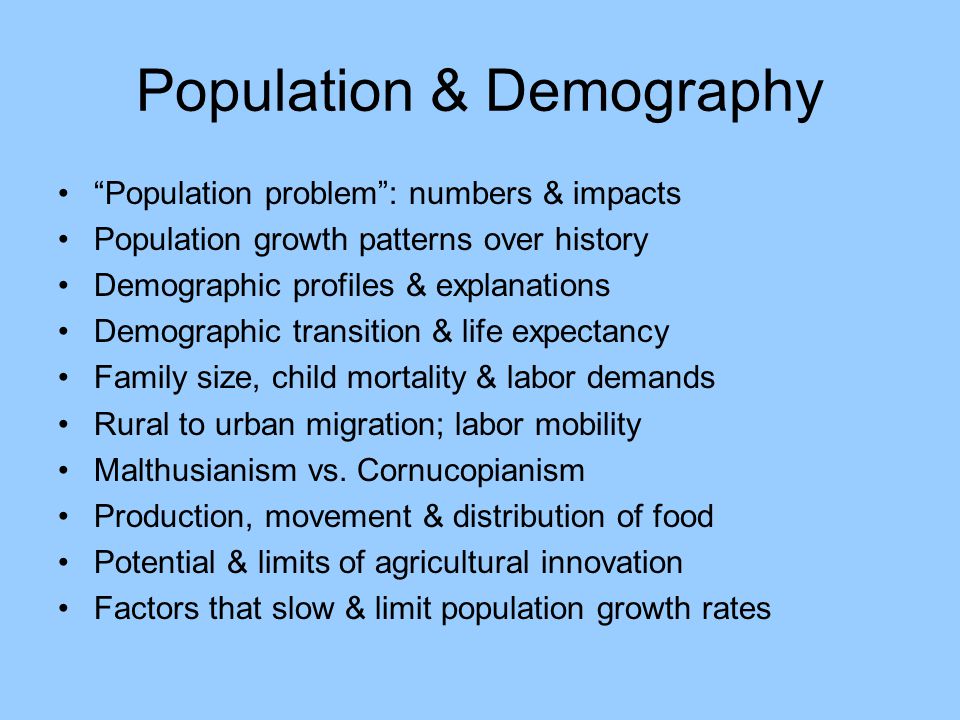Population & Demography Population problem : numbers & impacts Population growth patterns over history Demographic profiles & explanations Demographic transition & life expectancy Family size, child mortality & labor demands Rural to urban migration; labor mobility Malthusianism vs.