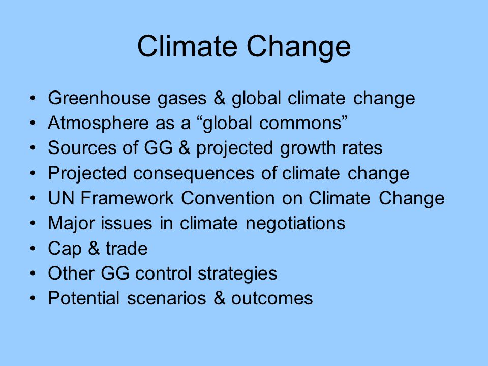 Climate Change Greenhouse gases & global climate change Atmosphere as a global commons Sources of GG & projected growth rates Projected consequences of climate change UN Framework Convention on Climate Change Major issues in climate negotiations Cap & trade Other GG control strategies Potential scenarios & outcomes