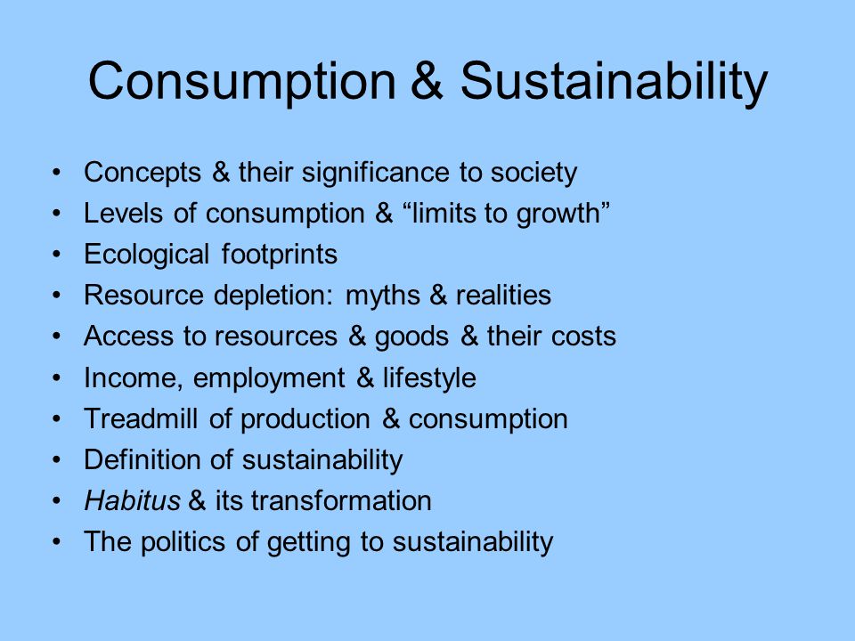 Consumption & Sustainability Concepts & their significance to society Levels of consumption & limits to growth Ecological footprints Resource depletion: myths & realities Access to resources & goods & their costs Income, employment & lifestyle Treadmill of production & consumption Definition of sustainability Habitus & its transformation The politics of getting to sustainability