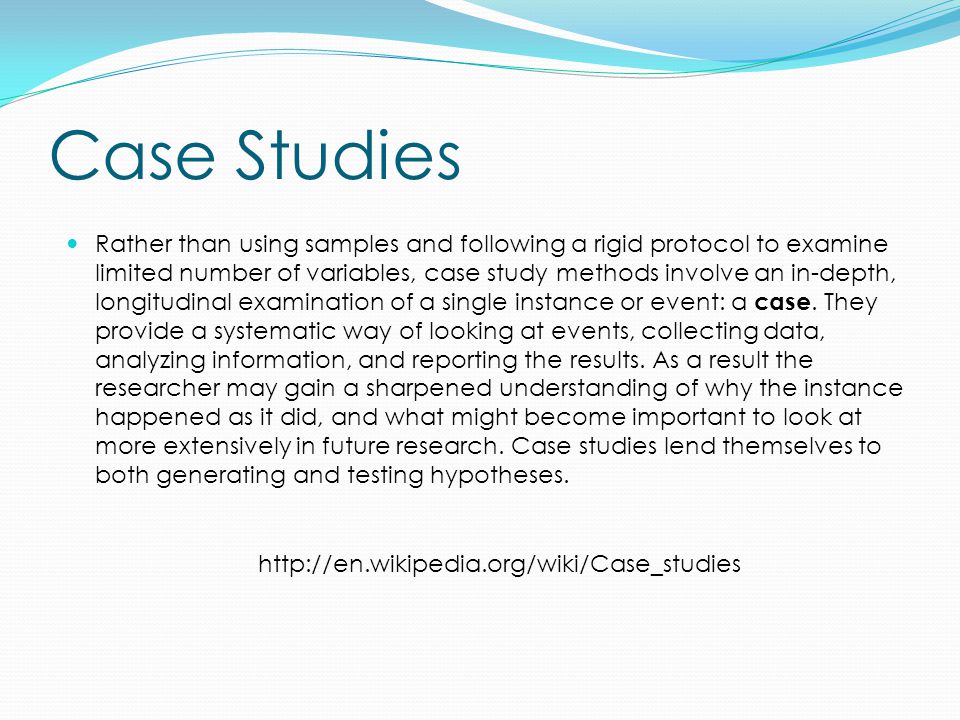 Case Studies Rather than using samples and following a rigid protocol to examine limited number of variables, case study methods involve an in-depth, longitudinal examination of a single instance or event: a case.