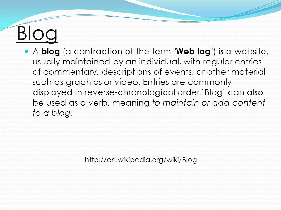 Blog A blog (a contraction of the term Web log ) is a website, usually maintained by an individual, with regular entries of commentary, descriptions of events, or other material such as graphics or video.