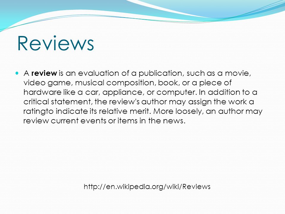 Reviews A review is an evaluation of a publication, such as a movie, video game, musical composition, book, or a piece of hardware like a car, appliance, or computer.