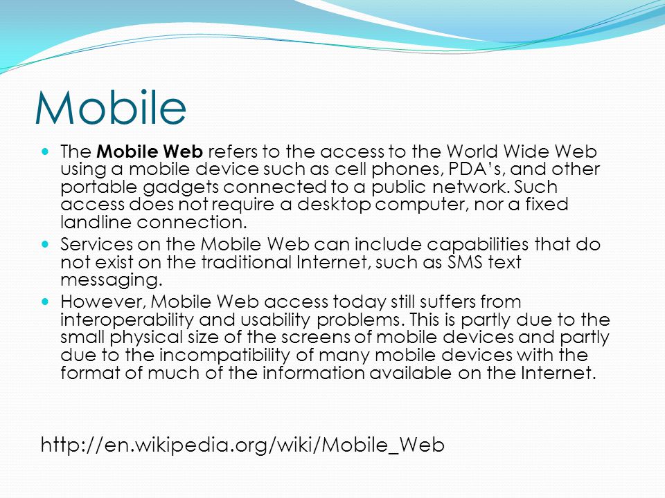 Mobile The Mobile Web refers to the access to the World Wide Web using a mobile device such as cell phones, PDA’s, and other portable gadgets connected to a public network.