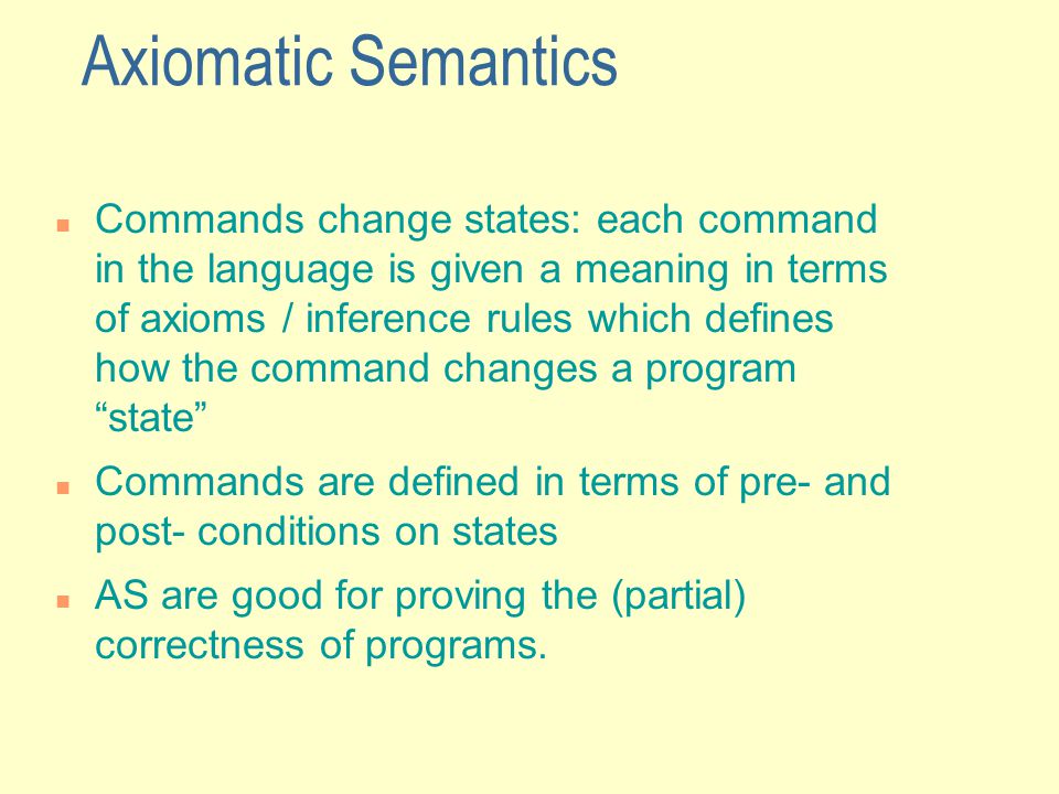 Axiomatic Semantics Commands change states: each command in the language is given a meaning in terms of axioms / inference rules which defines how the command changes a program state Commands are defined in terms of pre- and post- conditions on states AS are good for proving the (partial) correctness of programs.