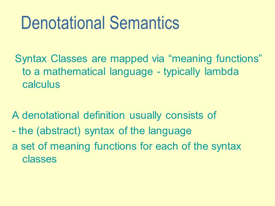 Denotational Semantics Syntax Classes are mapped via meaning functions to a mathematical language - typically lambda calculus A denotational definition usually consists of - the (abstract) syntax of the language a set of meaning functions for each of the syntax classes