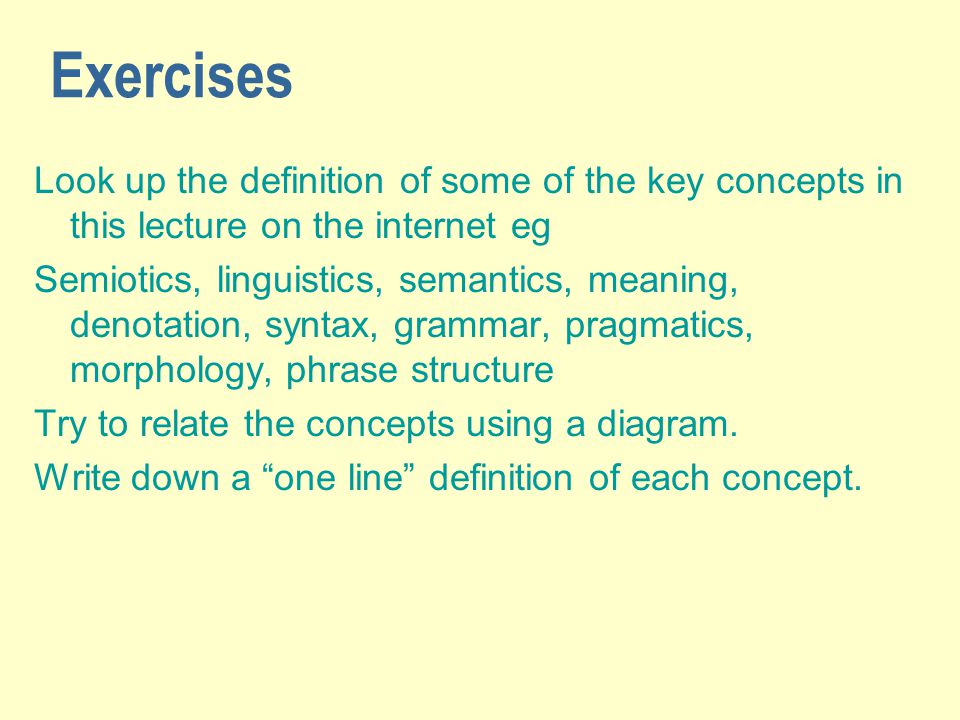 Exercises Look up the definition of some of the key concepts in this lecture on the internet eg Semiotics, linguistics, semantics, meaning, denotation, syntax, grammar, pragmatics, morphology, phrase structure Try to relate the concepts using a diagram.