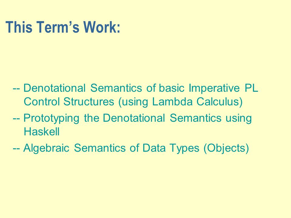 This Term’s Work: -- Denotational Semantics of basic Imperative PL Control Structures (using Lambda Calculus) -- Prototyping the Denotational Semantics using Haskell -- Algebraic Semantics of Data Types (Objects)