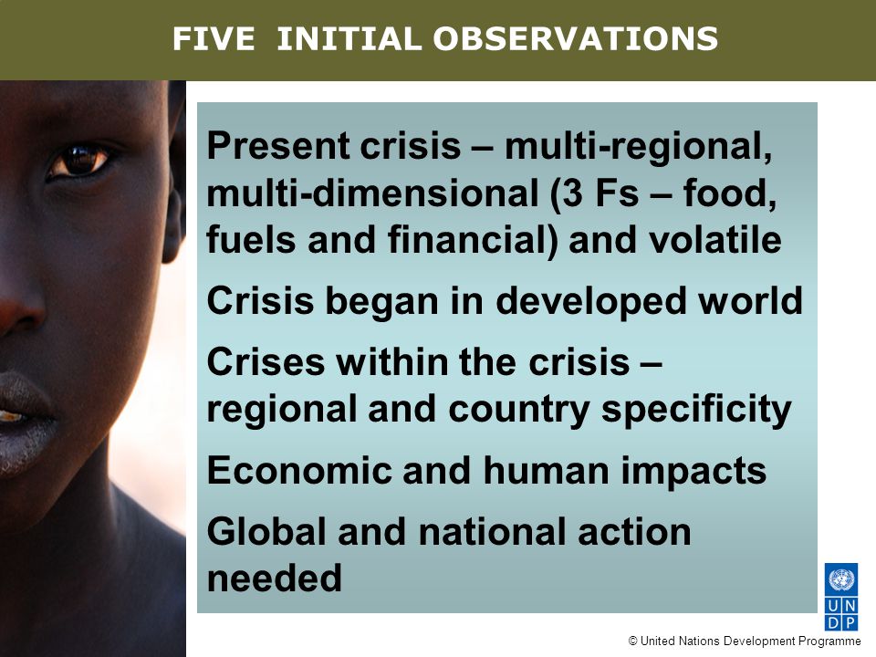 © United Nations Development Programme Present crisis – multi-regional, multi-dimensional (3 Fs – food, fuels and financial) and volatile Crisis began in developed world Crises within the crisis – regional and country specificity Economic and human impacts Global and national action needed AN EIGHT-POINT AGENDA FIVE INITIAL OBSERVATIONS
