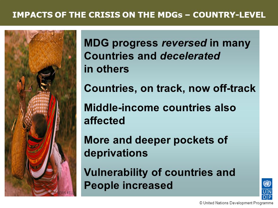 © United Nations Development Programme MDG progress reversed in many Countries and decelerated in others Countries, on track, now off-track Middle-income countries also affected More and deeper pockets of deprivations Vulnerability of countries and People increased AN EIGHT-POINT AGENDA IMPACTS OF THE CRISIS ON THE MDGs – COUNTRY-LEVEL