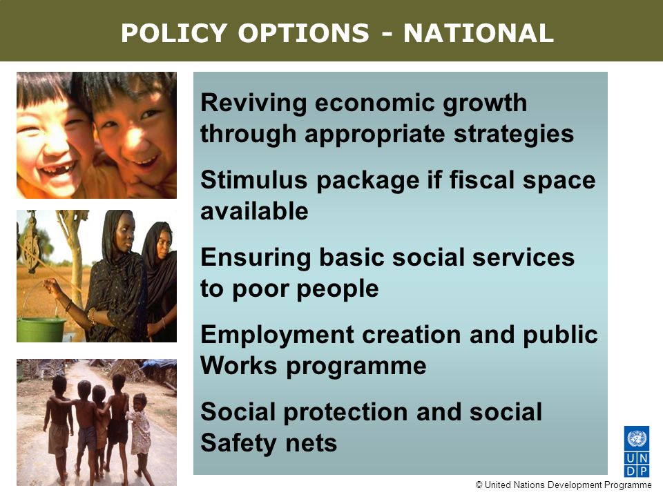 © United Nations Development Programme Reviving economic growth through appropriate strategies Stimulus package if fiscal space available Ensuring basic social services to poor people Employment creation and public Works programme Social protection and social Safety nets AN EIGHT-POINT AGENDA POLICY OPTIONS - NATIONAL