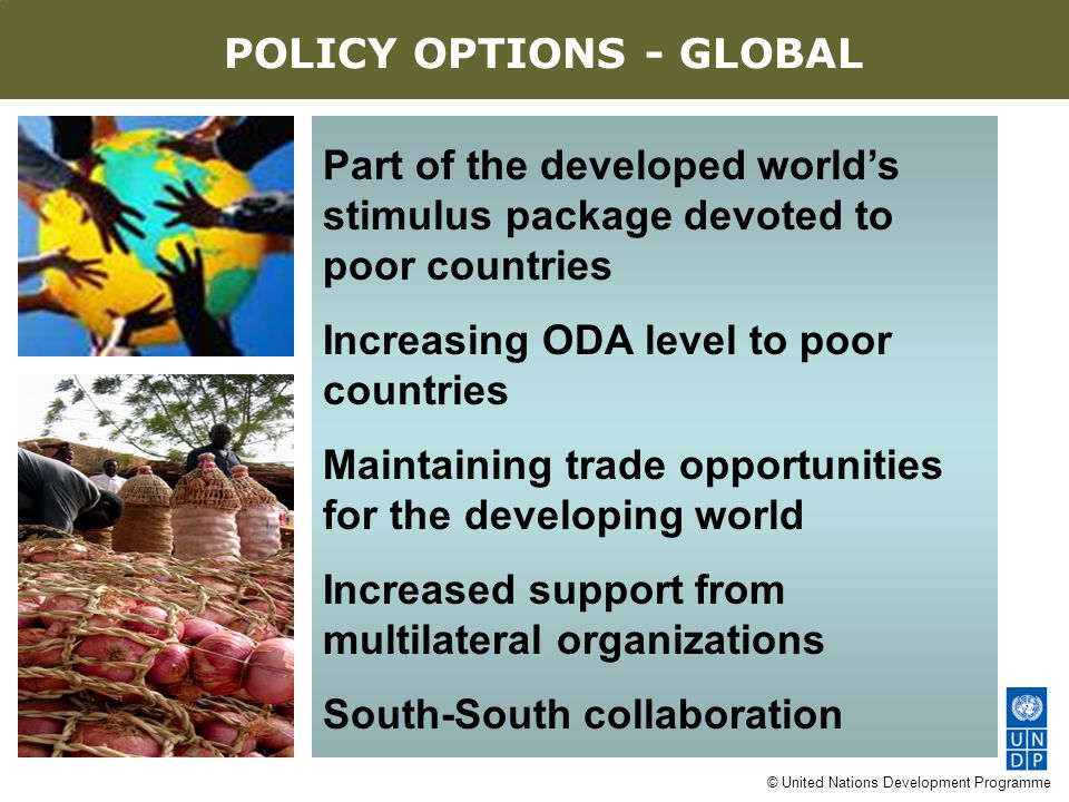 © United Nations Development Programme Part of the developed world’s stimulus package devoted to poor countries Increasing ODA level to poor countries Maintaining trade opportunities for the developing world Increased support from multilateral organizations South-South collaboration AN EIGHT-POINT AGENDA POLICY OPTIONS - GLOBAL