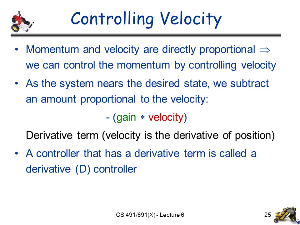 CS 491/691(X) - Lecture 625 Controlling Velocity Momentum and velocity are directly proportional  we can control the momentum by controlling velocity As the system nears the desired state, we subtract an amount proportional to the velocity: - (gain  velocity) Derivative term (velocity is the derivative of position) A controller that has a derivative term is called a derivative (D) controller
