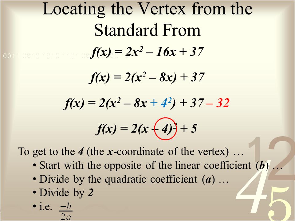 Locating the Vertex from the Standard From f(x) = 2x 2 – 16x + 37 f(x) = 2(x 2 – 8x) + 37 f(x) = 2(x 2 – 8x ) + 37 – 32 f(x) = 2(x – 4) To get to the 4 (the x-coordinate of the vertex) … Start with the opposite of the linear coefficient (b) … Divide by the quadratic coefficient (a) … Divide by 2 i.e.