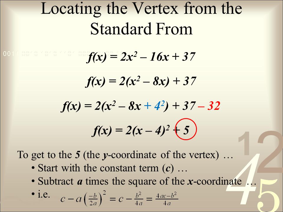 Locating the Vertex from the Standard From f(x) = 2x 2 – 16x + 37 f(x) = 2(x 2 – 8x) + 37 f(x) = 2(x 2 – 8x ) + 37 – 32 f(x) = 2(x – 4) To get to the 5 (the y-coordinate of the vertex) … Start with the constant term (c) … Subtract a times the square of the x-coordinate … i.e.