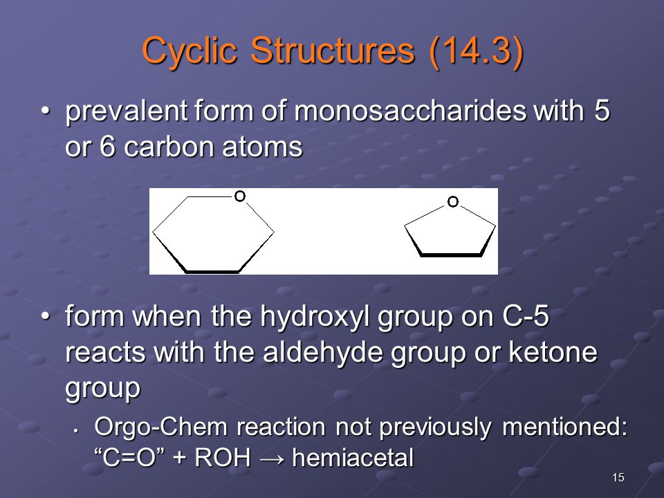 15 Cyclic Structures (14.3) prevalent form of monosaccharides with 5 or 6 carbon atomsprevalent form of monosaccharides with 5 or 6 carbon atoms form when the hydroxyl group on C-5 reacts with the aldehyde group or ketone groupform when the hydroxyl group on C-5 reacts with the aldehyde group or ketone group Orgo-Chem reaction not previously mentioned: C=O + ROH → hemiacetal Orgo-Chem reaction not previously mentioned: C=O + ROH → hemiacetal