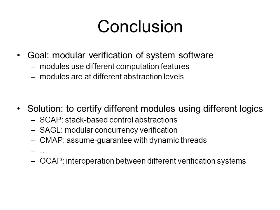 Conclusion Goal: modular verification of system software –modules use different computation features –modules are at different abstraction levels Solution: to certify different modules using different logics –SCAP: stack-based control abstractions –SAGL: modular concurrency verification –CMAP: assume-guarantee with dynamic threads –… –OCAP: interoperation between different verification systems